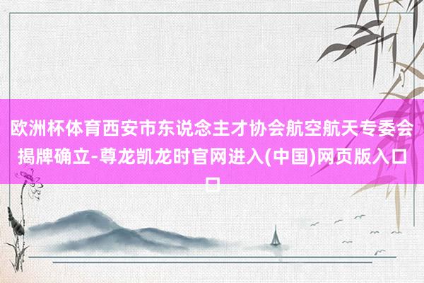 欧洲杯体育西安市东说念主才协会航空航天专委会揭牌确立-尊龙凯龙时官网进入(中国)网页版入口