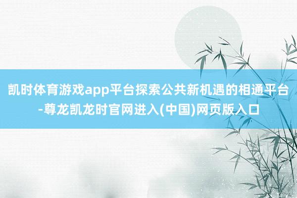 凯时体育游戏app平台探索公共新机遇的相通平台-尊龙凯龙时官网进入(中国)网页版入口