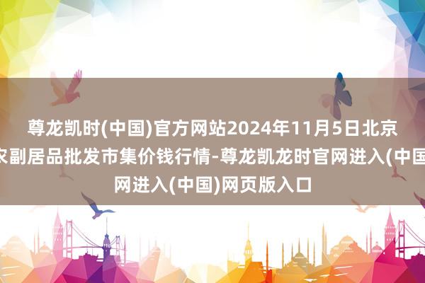 尊龙凯时(中国)官方网站2024年11月5日北京京丰岳各庄农副居品批发市集价钱行情-尊龙凯龙时官网进入(中国)网页版入口