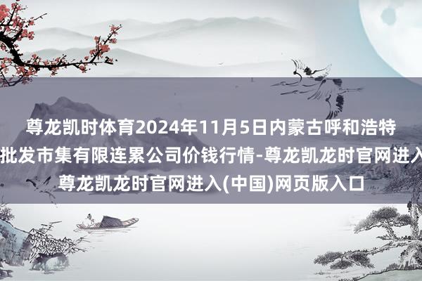 尊龙凯时体育2024年11月5日内蒙古呼和浩特市东瓦窑农副家具批发市集有限连累公司价钱行情-尊龙凯龙时官网进入(中国)网页版入口