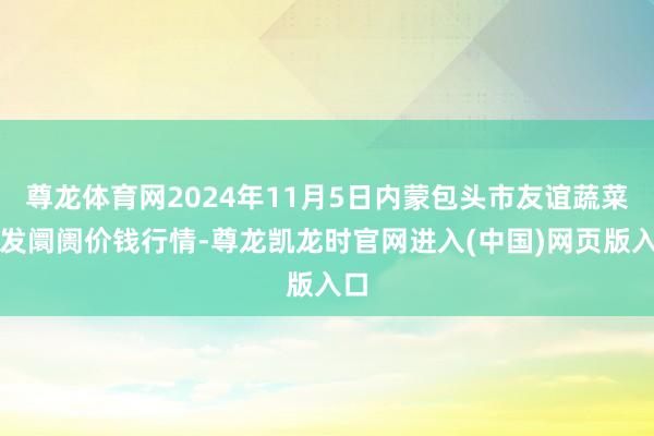 尊龙体育网2024年11月5日内蒙包头市友谊蔬菜批发阛阓价钱行情-尊龙凯龙时官网进入(中国)网页版入口