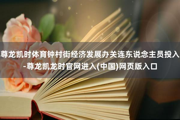 尊龙凯时体育钟村街经济发展办关连东说念主员投入-尊龙凯龙时官网进入(中国)网页版入口