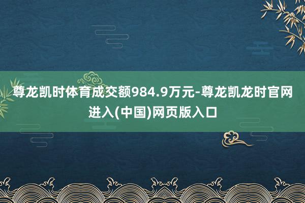 尊龙凯时体育成交额984.9万元-尊龙凯龙时官网进入(中国)网页版入口