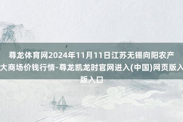 尊龙体育网2024年11月11日江苏无锡向阳农产物大商场价钱行情-尊龙凯龙时官网进入(中国)网页版入口