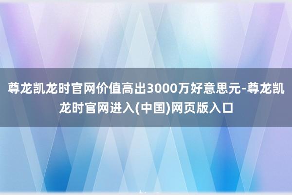 尊龙凯龙时官网价值高出3000万好意思元-尊龙凯龙时官网进入(中国)网页版入口