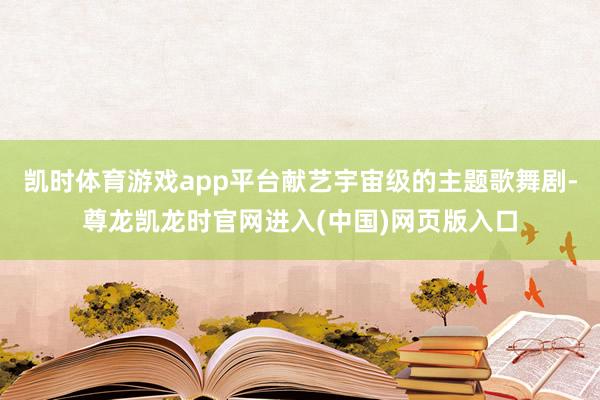 凯时体育游戏app平台献艺宇宙级的主题歌舞剧-尊龙凯龙时官网进入(中国)网页版入口