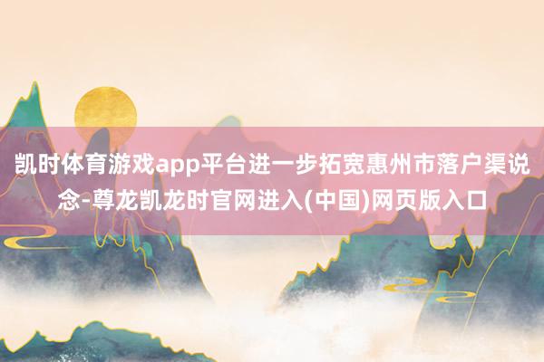 凯时体育游戏app平台进一步拓宽惠州市落户渠说念-尊龙凯龙时官网进入(中国)网页版入口