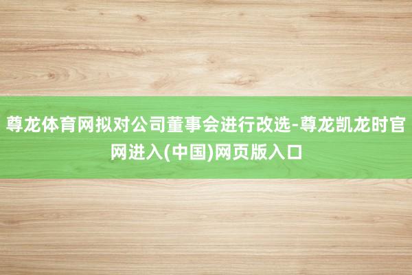 尊龙体育网拟对公司董事会进行改选-尊龙凯龙时官网进入(中国)网页版入口