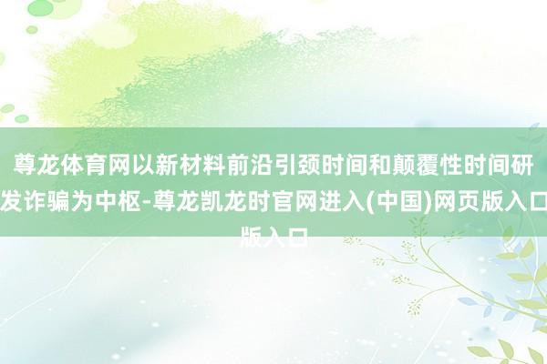 尊龙体育网以新材料前沿引颈时间和颠覆性时间研发诈骗为中枢-尊龙凯龙时官网进入(中国)网页版入口