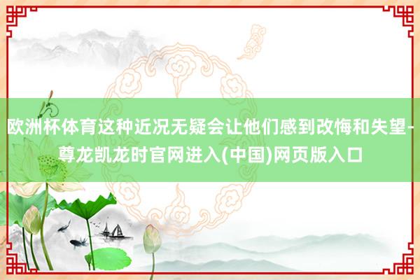 欧洲杯体育这种近况无疑会让他们感到改悔和失望-尊龙凯龙时官网进入(中国)网页版入口