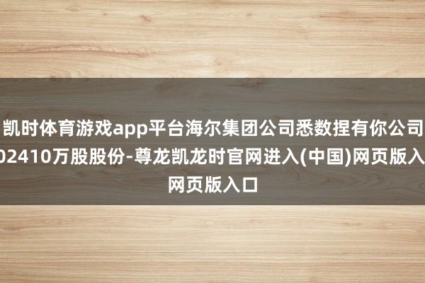 凯时体育游戏app平台海尔集团公司悉数捏有你公司102410万股股份-尊龙凯龙时官网进入(中国)网页版入口