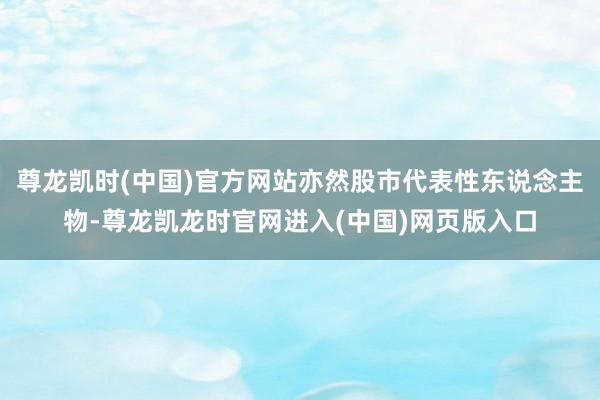 尊龙凯时(中国)官方网站亦然股市代表性东说念主物-尊龙凯龙时官网进入(中国)网页版入口