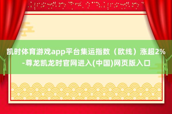 凯时体育游戏app平台集运指数（欧线）涨超2%-尊龙凯龙时官网进入(中国)网页版入口