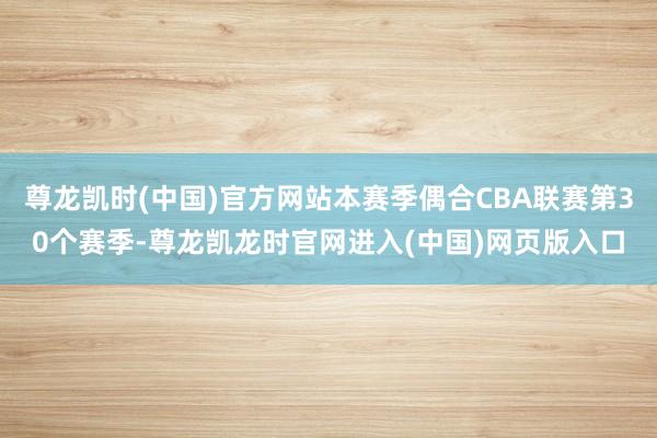 尊龙凯时(中国)官方网站本赛季偶合CBA联赛第30个赛季-尊龙凯龙时官网进入(中国)网页版入口