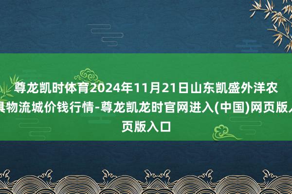 尊龙凯时体育2024年11月21日山东凯盛外洋农家具物流城价钱行情-尊龙凯龙时官网进入(中国)网页版入口