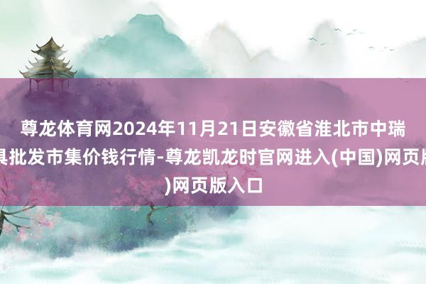 尊龙体育网2024年11月21日安徽省淮北市中瑞农家具批发市集价钱行情-尊龙凯龙时官网进入(中国)网页版入口