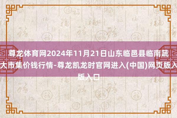 尊龙体育网2024年11月21日山东临邑县临南蔬菜大市集价钱行情-尊龙凯龙时官网进入(中国)网页版入口