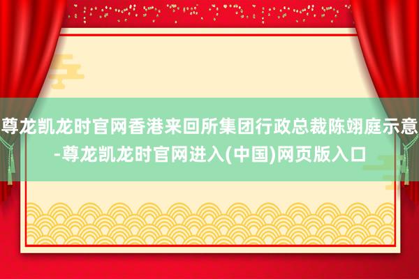 尊龙凯龙时官网香港来回所集团行政总裁陈翊庭示意-尊龙凯龙时官网进入(中国)网页版入口