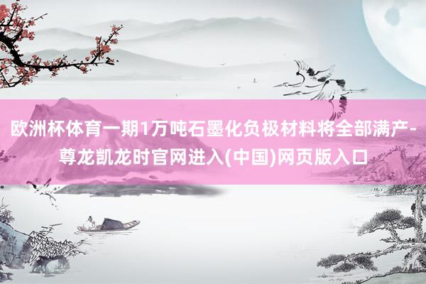 欧洲杯体育一期1万吨石墨化负极材料将全部满产-尊龙凯龙时官网进入(中国)网页版入口