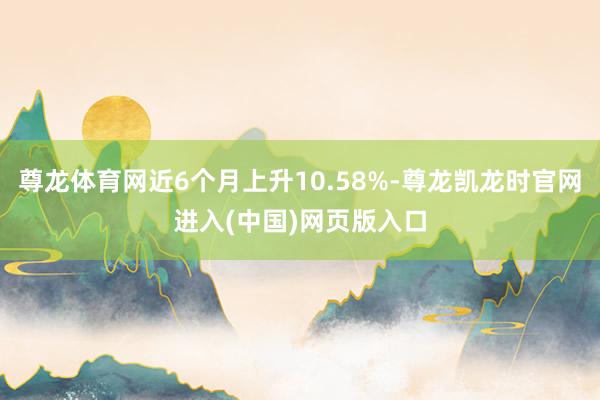 尊龙体育网近6个月上升10.58%-尊龙凯龙时官网进入(中国)网页版入口