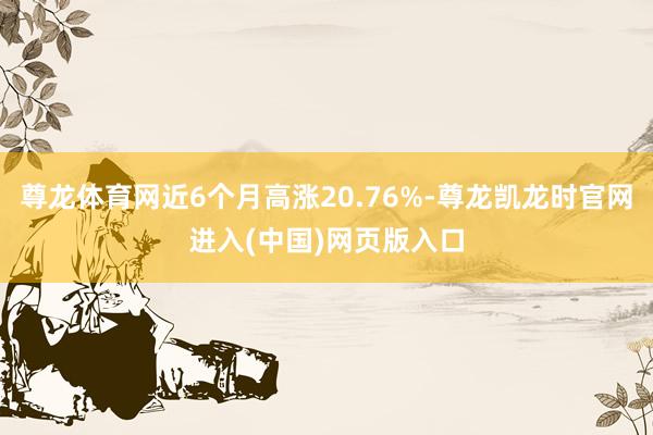 尊龙体育网近6个月高涨20.76%-尊龙凯龙时官网进入(中国)网页版入口