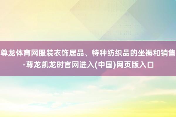 尊龙体育网服装衣饰居品、特种纺织品的坐褥和销售-尊龙凯龙时官网进入(中国)网页版入口