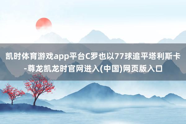 凯时体育游戏app平台C罗也以77球追平塔利斯卡-尊龙凯龙时官网进入(中国)网页版入口