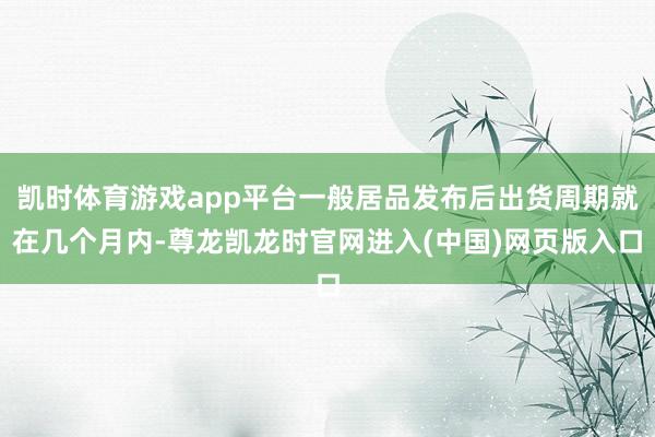 凯时体育游戏app平台一般居品发布后出货周期就在几个月内-尊龙凯龙时官网进入(中国)网页版入口