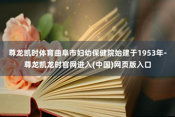 尊龙凯时体育曲阜市妇幼保健院始建于1953年-尊龙凯龙时官网进入(中国)网页版入口