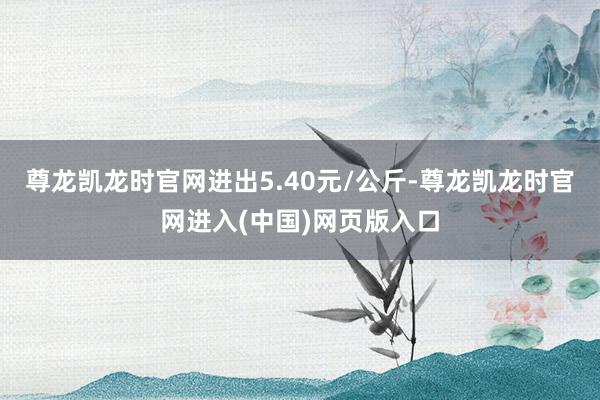 尊龙凯龙时官网进出5.40元/公斤-尊龙凯龙时官网进入(中国)网页版入口