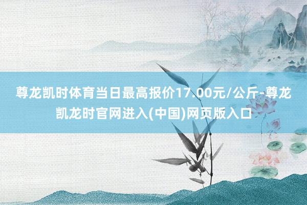 尊龙凯时体育当日最高报价17.00元/公斤-尊龙凯龙时官网进入(中国)网页版入口