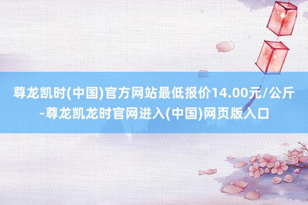 尊龙凯时(中国)官方网站最低报价14.00元/公斤-尊龙凯龙时官网进入(中国)网页版入口