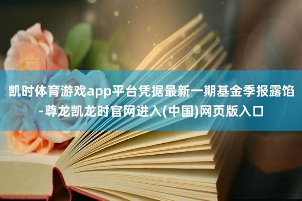 凯时体育游戏app平台凭据最新一期基金季报露馅-尊龙凯龙时官网进入(中国)网页版入口