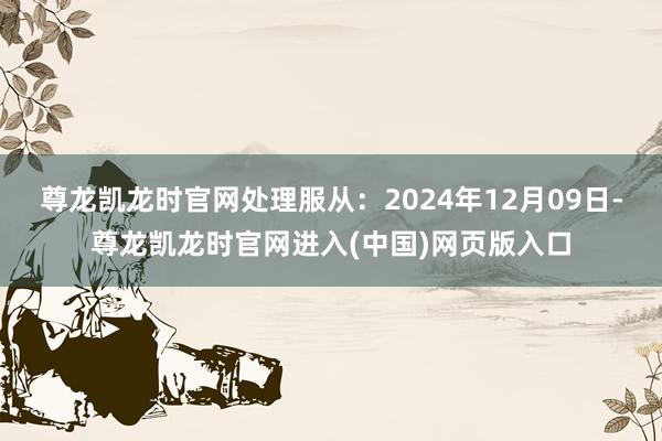 尊龙凯龙时官网处理服从：2024年12月09日-尊龙凯龙时官网进入(中国)网页版入口