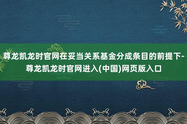 尊龙凯龙时官网在妥当关系基金分成条目的前提下-尊龙凯龙时官网进入(中国)网页版入口