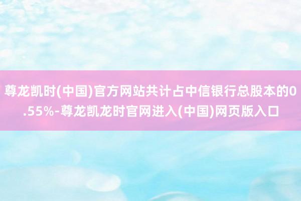 尊龙凯时(中国)官方网站共计占中信银行总股本的0.55%-尊龙凯龙时官网进入(中国)网页版入口