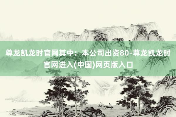 尊龙凯龙时官网其中：本公司出资80-尊龙凯龙时官网进入(中国)网页版入口