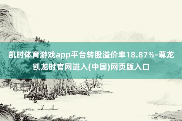 凯时体育游戏app平台转股溢价率18.87%-尊龙凯龙时官网进入(中国)网页版入口