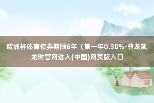 欧洲杯体育债券期限6年（第一年0.30%-尊龙凯龙时官网进入(中国)网页版入口