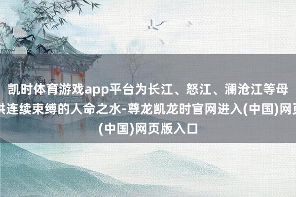 凯时体育游戏app平台为长江、怒江、澜沧江等母亲河提供连续束缚的人命之水-尊龙凯龙时官网进入(中国)网页版入口