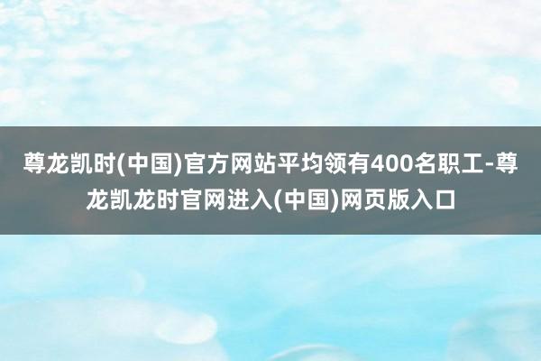 尊龙凯时(中国)官方网站平均领有400名职工-尊龙凯龙时官网进入(中国)网页版入口