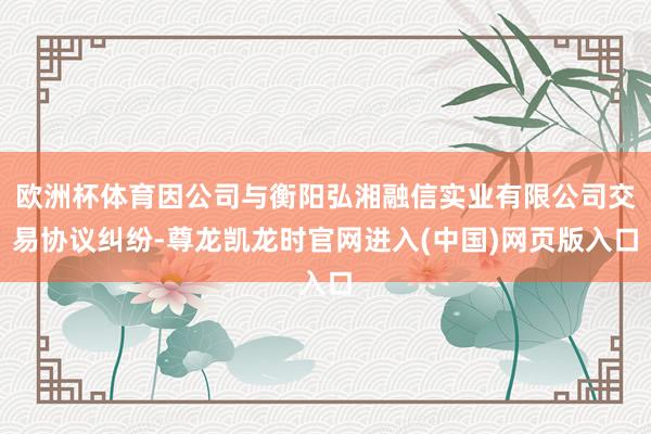 欧洲杯体育因公司与衡阳弘湘融信实业有限公司交易协议纠纷-尊龙凯龙时官网进入(中国)网页版入口