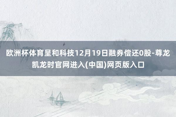 欧洲杯体育呈和科技12月19日融券偿还0股-尊龙凯龙时官网进入(中国)网页版入口