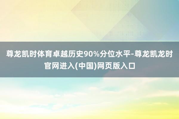 尊龙凯时体育卓越历史90%分位水平-尊龙凯龙时官网进入(中国)网页版入口