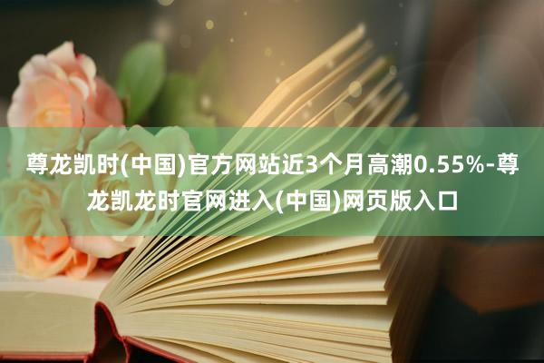 尊龙凯时(中国)官方网站近3个月高潮0.55%-尊龙凯龙时官网进入(中国)网页版入口