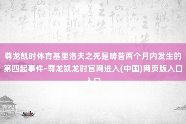 尊龙凯时体育基里洛夫之死是畴昔两个月内发生的第四起事件-尊龙凯龙时官网进入(中国)网页版入口