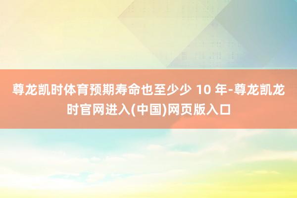 尊龙凯时体育预期寿命也至少少 10 年-尊龙凯龙时官网进入(中国)网页版入口