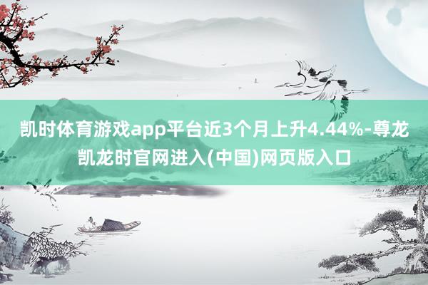 凯时体育游戏app平台近3个月上升4.44%-尊龙凯龙时官网进入(中国)网页版入口