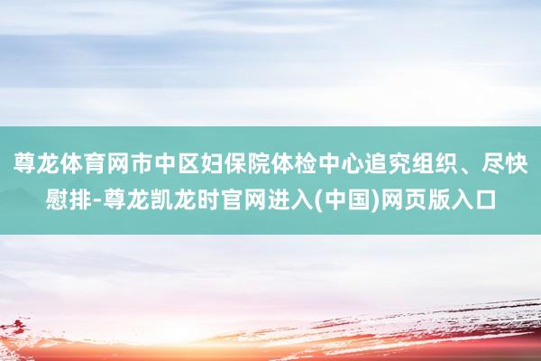 尊龙体育网市中区妇保院体检中心追究组织、尽快慰排-尊龙凯龙时官网进入(中国)网页版入口