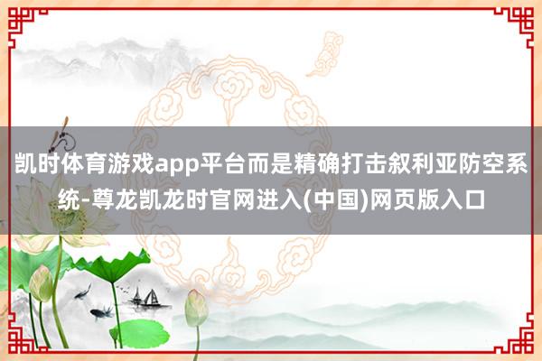 凯时体育游戏app平台而是精确打击叙利亚防空系统-尊龙凯龙时官网进入(中国)网页版入口